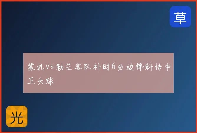 蒙扎vs勒芒客队补时6分边锋斜传中卫头球