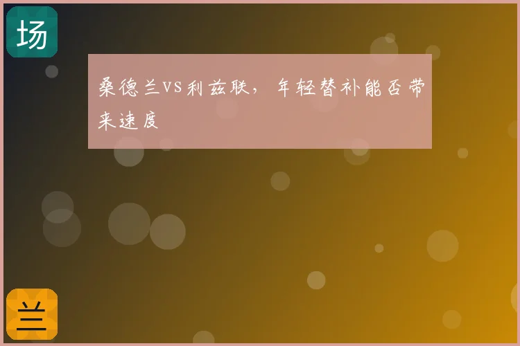 桑德兰vs利兹联，年轻替补能否带来速度